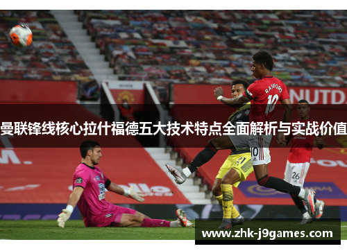 曼联锋线核心拉什福德五大技术特点全面解析与实战价值