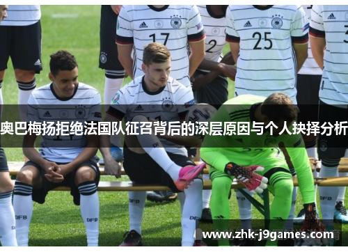 奥巴梅扬拒绝法国队征召背后的深层原因与个人抉择分析 奥巴梅扬拒绝法国队征召背后的深层原因与个人抉择分析