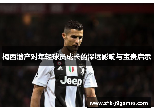 梅西遗产对年轻球员成长的深远影响与宝贵启示