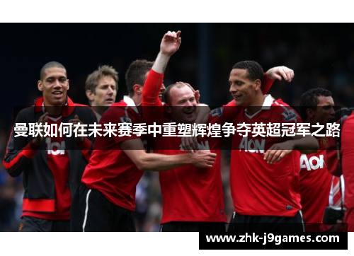 曼联如何在未来赛季中重塑辉煌争夺英超冠军之路 曼联如何在未来赛季中重塑辉煌争夺英超冠军之路