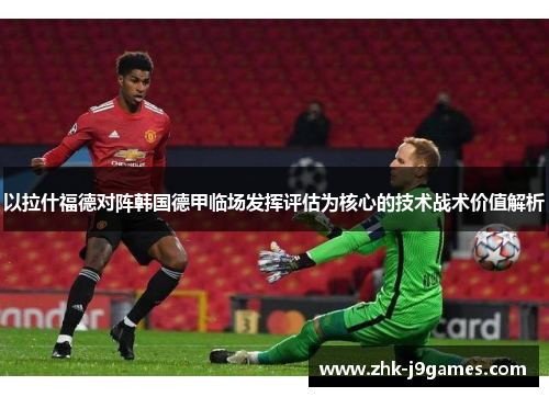 以拉什福德对阵韩国德甲临场发挥评估为核心的技术战术价值解析 以拉什福德对阵韩国德甲临场发挥评估为核心的技术战术价值解析
