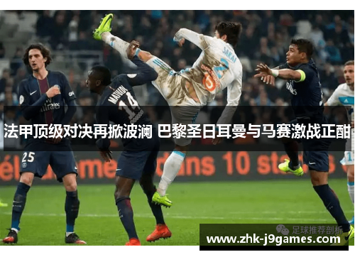 法甲顶级对决再掀波澜 巴黎圣日耳曼与马赛激战正酣