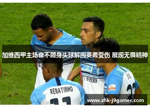 加维西甲主场奋不顾身头球解围英勇受伤 展现无畏精神