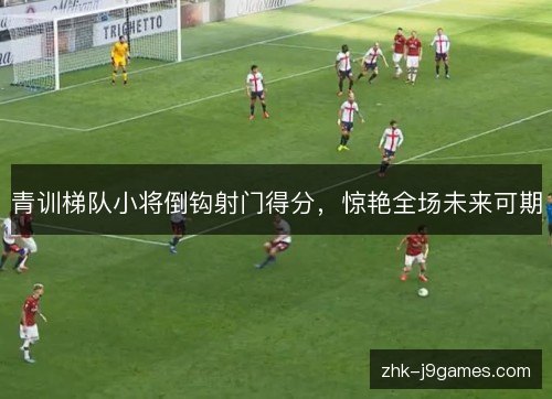 青训梯队小将倒钩射门得分，惊艳全场未来可期
